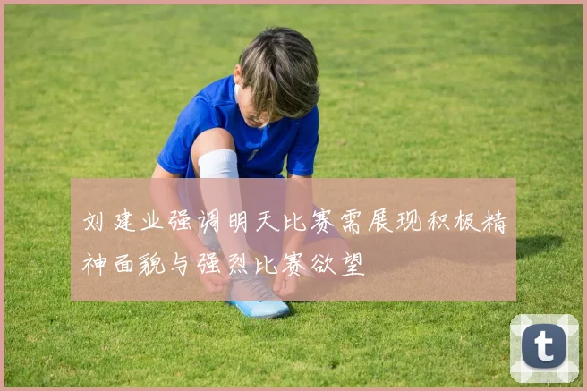 刘建业强调明天比赛需展现积极精神面貌与强烈比赛欲望