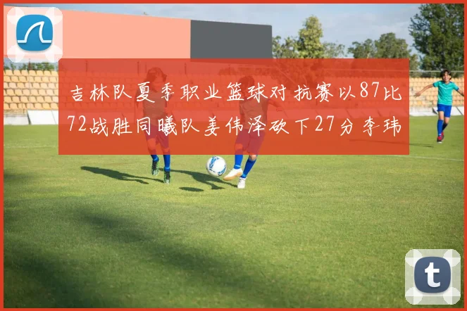 吉林队夏季职业篮球对抗赛以87比72战胜同曦队姜伟泽砍下27分李玮颢贡献20分
