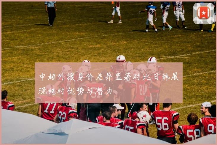 中超外援身价差异显著对比日韩展现绝对优势与潜力