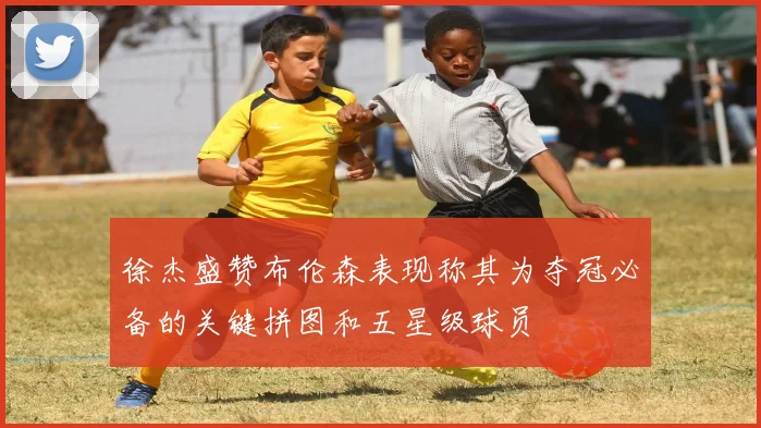 徐杰盛赞布伦森表现称其为夺冠必备的关键拼图和五星级球员