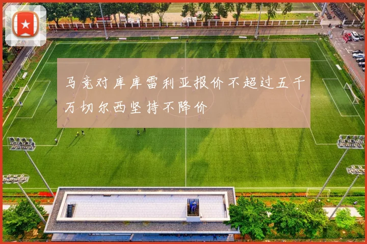 马竞对库库雷利亚报价不超过五千万切尔西坚持不降价