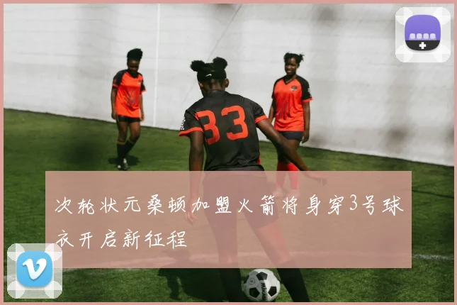 次轮状元桑顿加盟火箭将身穿3号球衣开启新征程