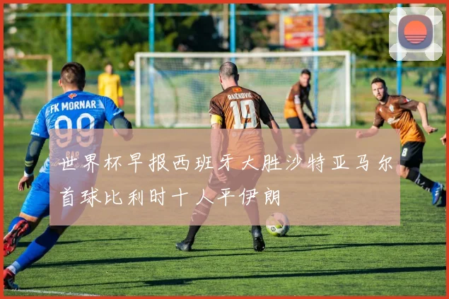 世界杯早报西班牙大胜沙特亚马尔首球比利时十人平伊朗