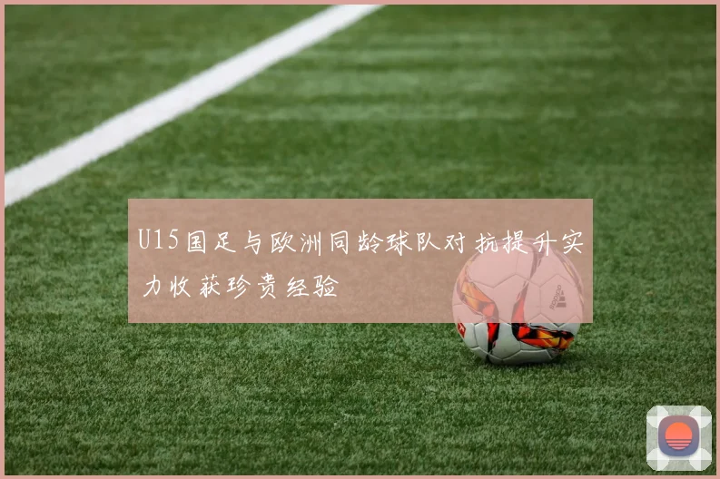 U15国足与欧洲同龄球队对抗提升实力收获珍贵经验