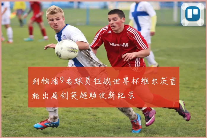 利物浦9名球员征战世界杯维尔茨首轮出局创英超助攻新纪录