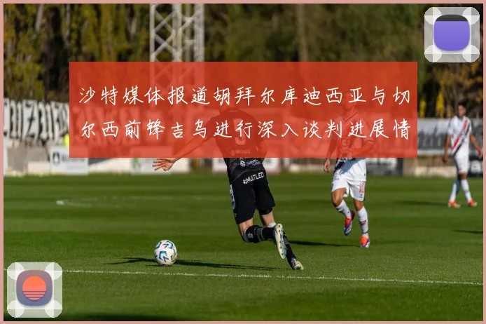 沙特媒体报道胡拜尔库迪西亚与切尔西前锋吉乌进行深入谈判进展情况