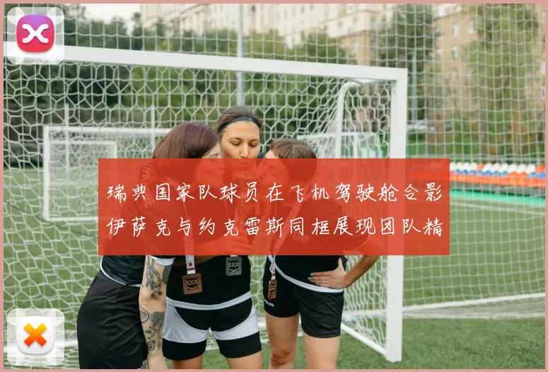 瑞典国家队球员在飞机驾驶舱合影伊萨克与约克雷斯同框展现团队精神