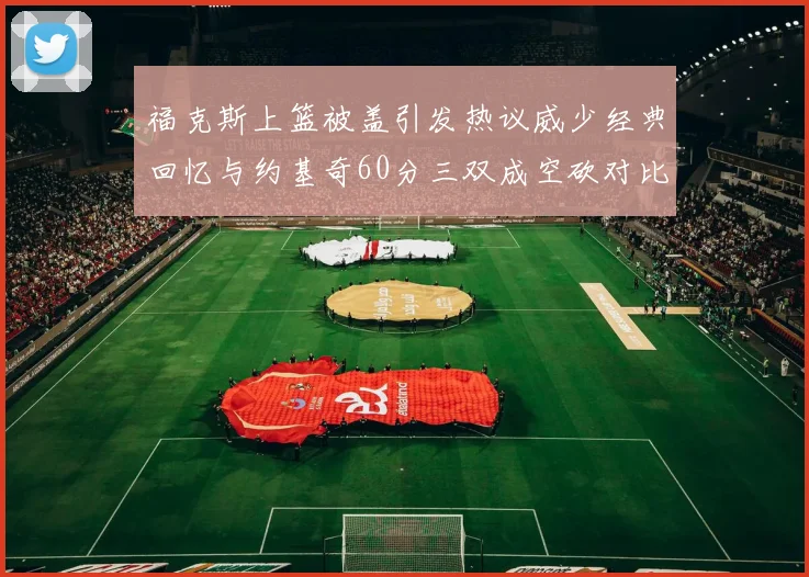 福克斯上篮被盖引发热议威少经典回忆与约基奇60分三双成空砍对比