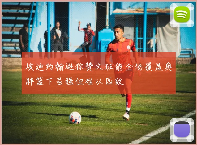 埃迪约翰逊称赞文班能全场覆盖奥胖篮下虽强但难以匹敌