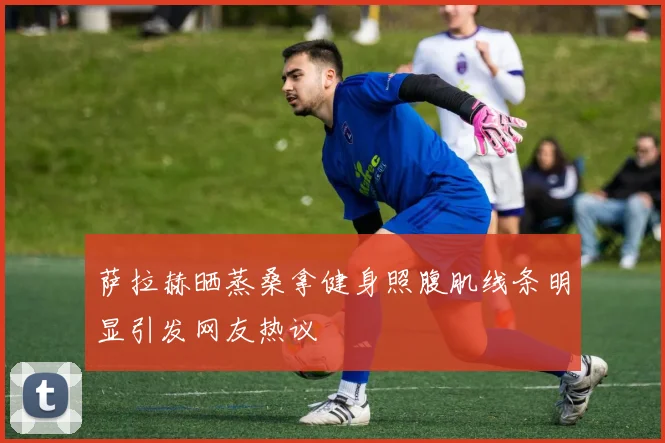 萨拉赫晒蒸桑拿健身照腹肌线条明显引发网友热议