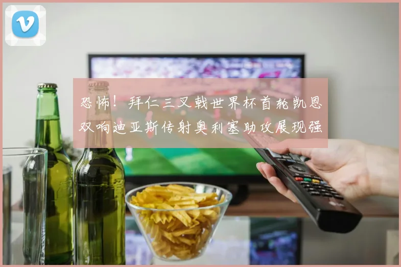 恐怖!拜仁三叉戟世界杯首轮凯恩双响迪亚斯传射奥利塞助攻展现强大实力