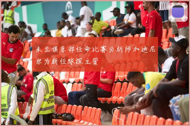 米兰俱乐部任命比赛分析师加迪尼尔为新任球探主管
