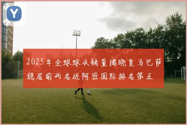2025年全球球衣销量揭晓皇马巴萨稳居前两名迈阿密国际排名第五