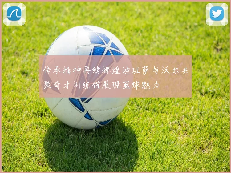 传承精神再续辉煌迪班萨与沃尔共聚奇才训练馆展现篮球魅力